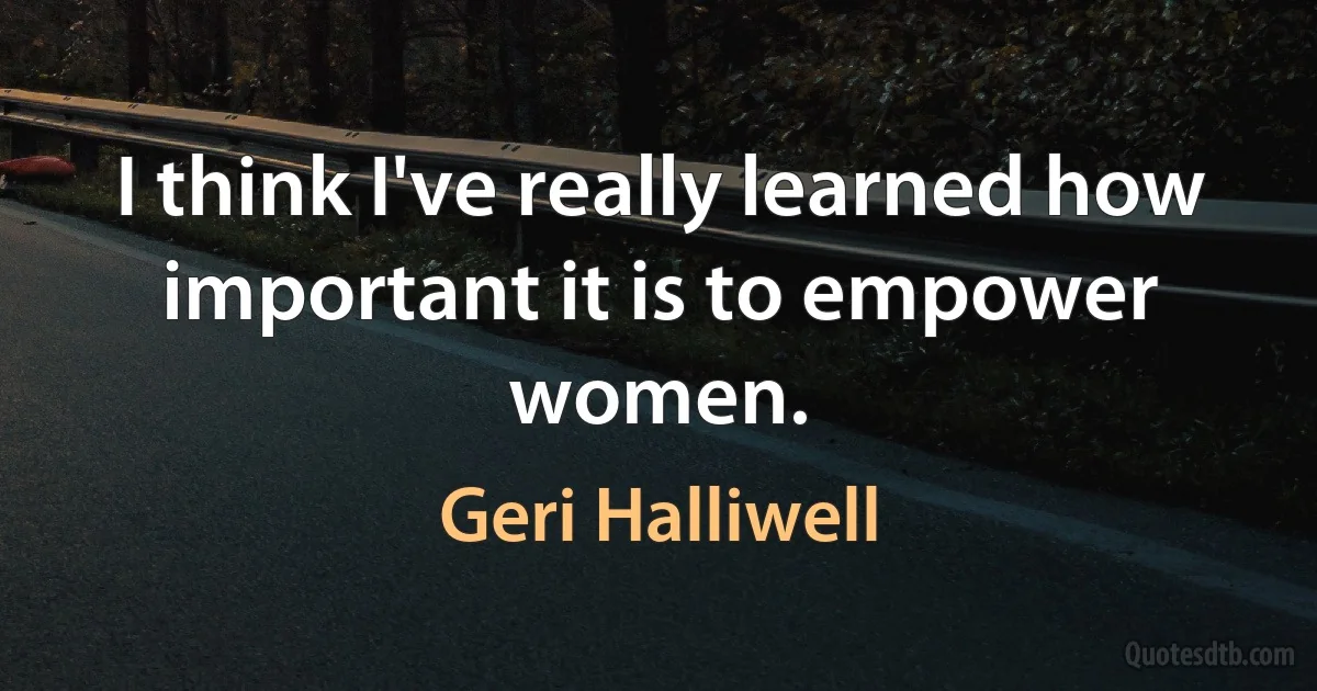 I think I've really learned how important it is to empower women. (Geri Halliwell)