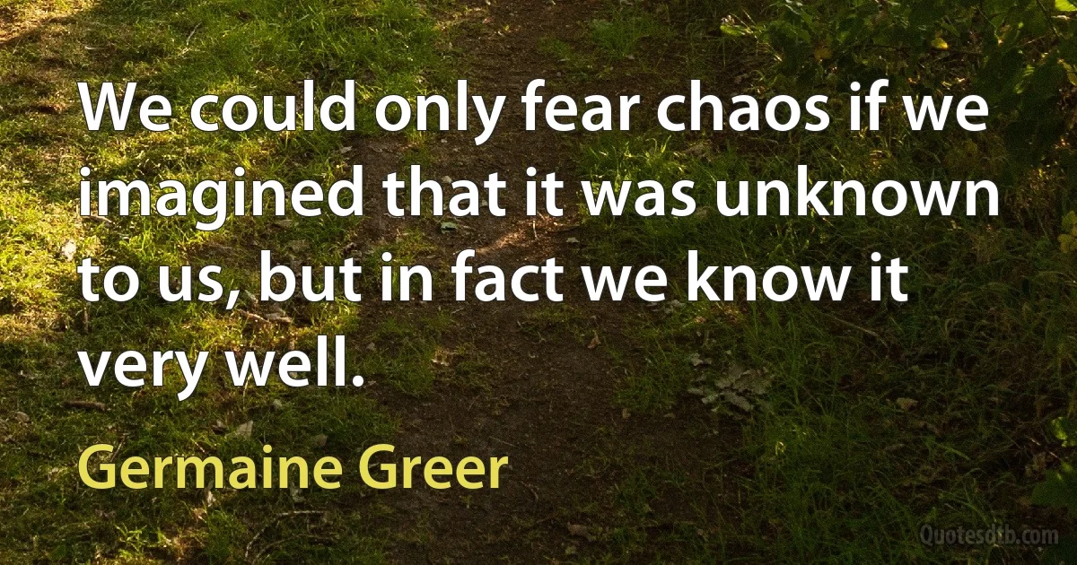 We could only fear chaos if we imagined that it was unknown to us, but in fact we know it very well. (Germaine Greer)