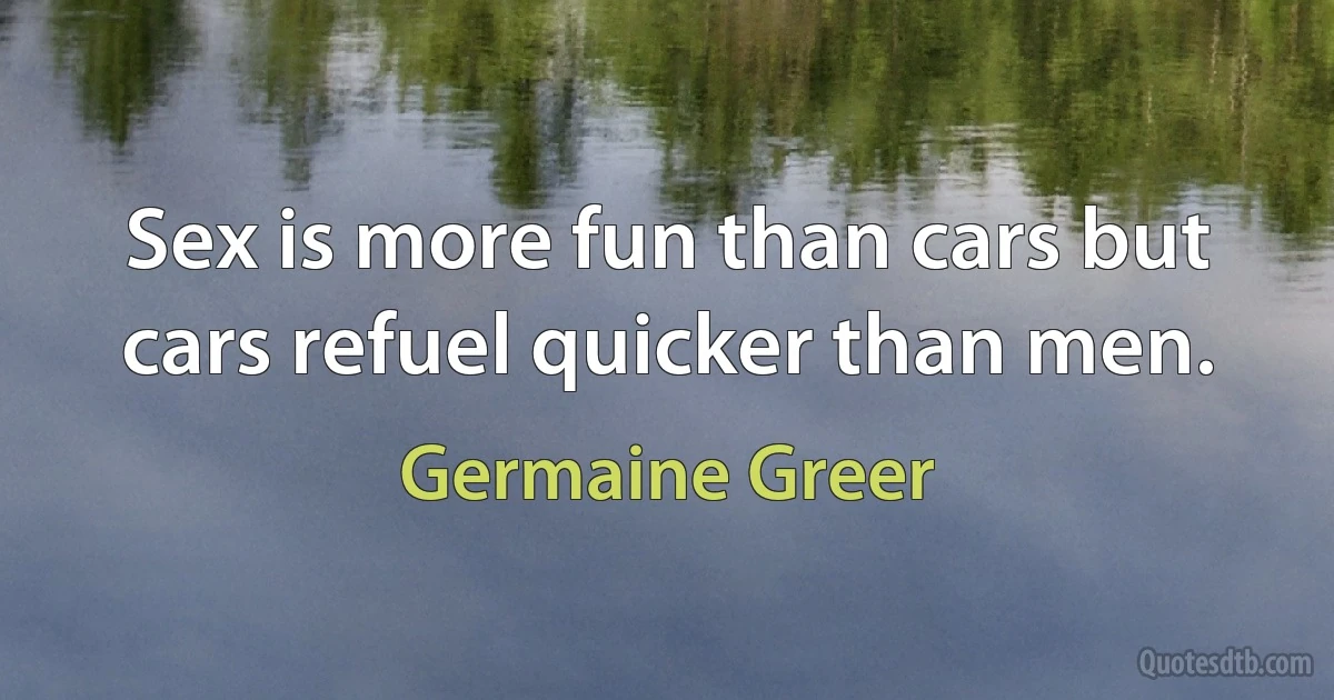 Sex is more fun than cars but cars refuel quicker than men. (Germaine Greer)