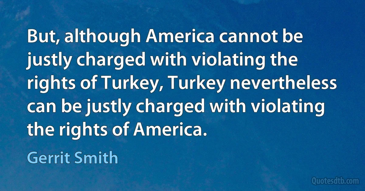 But, although America cannot be justly charged with violating the rights of Turkey, Turkey nevertheless can be justly charged with violating the rights of America. (Gerrit Smith)