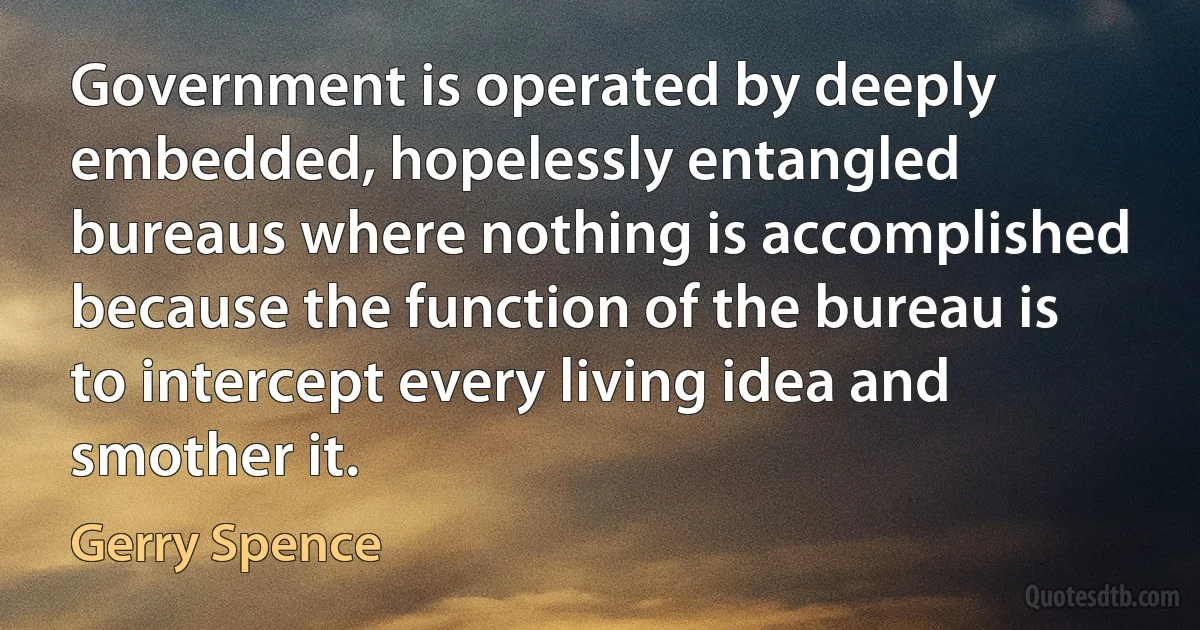 Government is operated by deeply embedded, hopelessly entangled bureaus where nothing is accomplished because the function of the bureau is to intercept every living idea and smother it. (Gerry Spence)