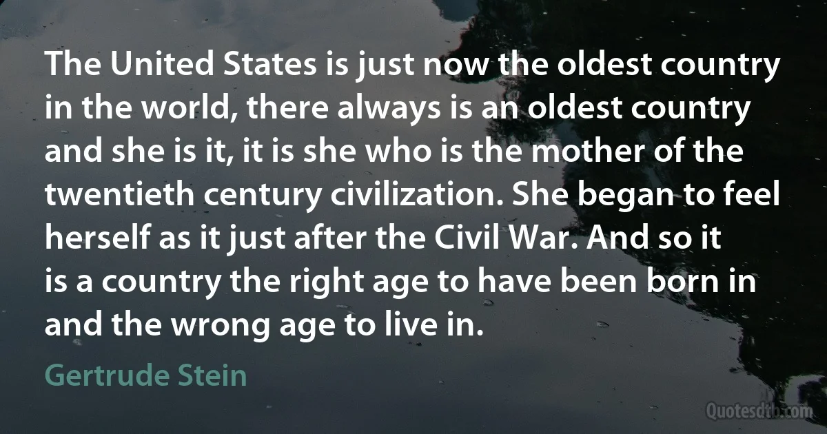 The United States is just now the oldest country in the world, there always is an oldest country and she is it, it is she who is the mother of the twentieth century civilization. She began to feel herself as it just after the Civil War. And so it is a country the right age to have been born in and the wrong age to live in. (Gertrude Stein)