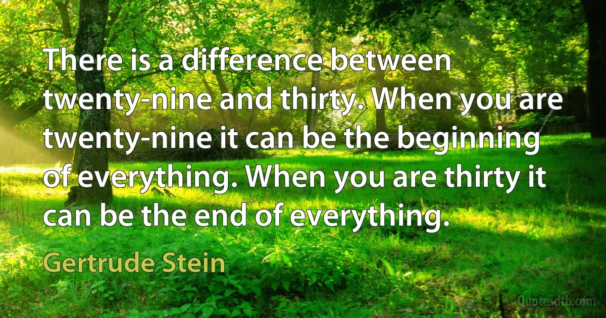 There is a difference between twenty-nine and thirty. When you are twenty-nine it can be the beginning of everything. When you are thirty it can be the end of everything. (Gertrude Stein)