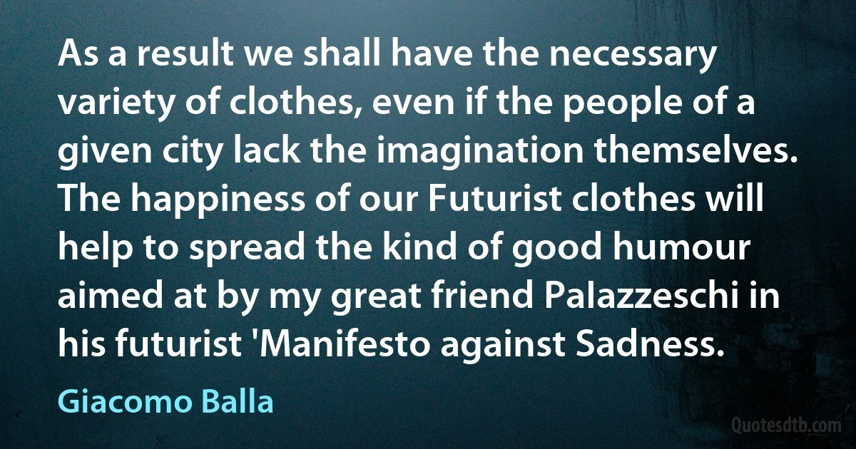 As a result we shall have the necessary variety of clothes, even if the people of a given city lack the imagination themselves. The happiness of our Futurist clothes will help to spread the kind of good humour aimed at by my great friend PaIazzeschi in his futurist 'Manifesto against Sadness. (Giacomo Balla)