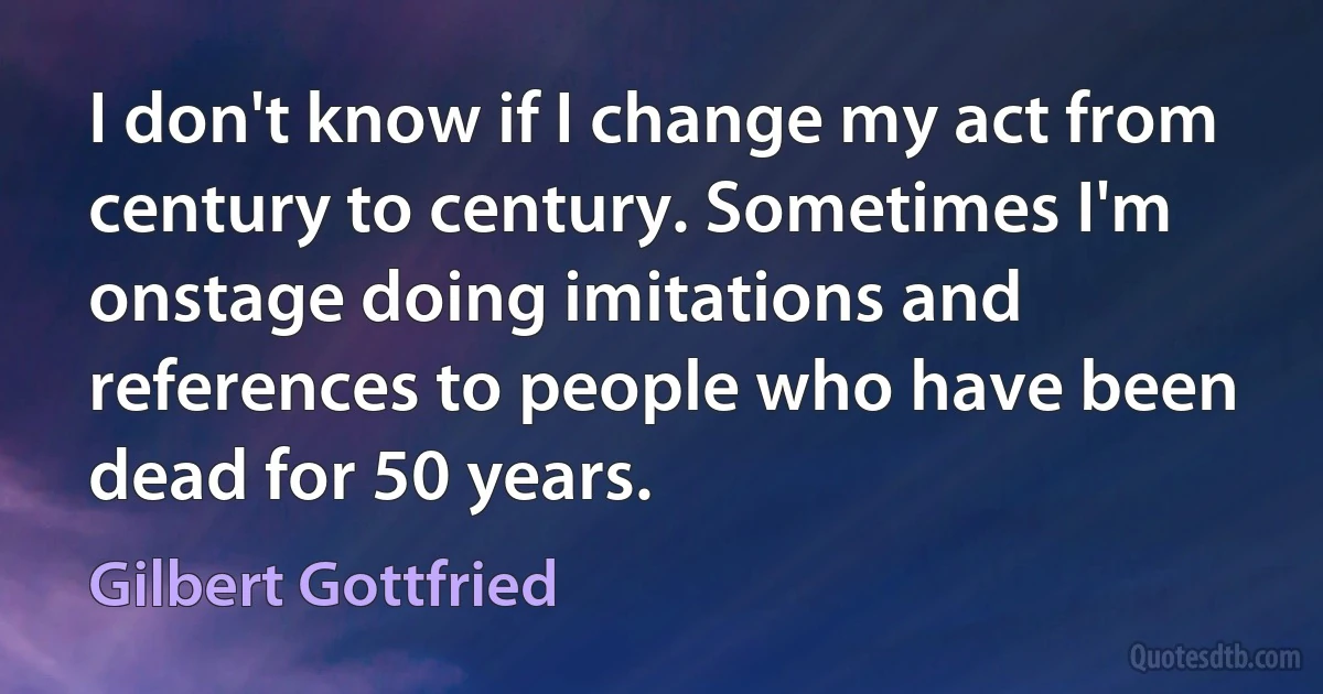 I don't know if I change my act from century to century. Sometimes I'm onstage doing imitations and references to people who have been dead for 50 years. (Gilbert Gottfried)