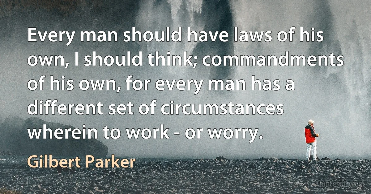 Every man should have laws of his own, I should think; commandments of his own, for every man has a different set of circumstances wherein to work - or worry. (Gilbert Parker)