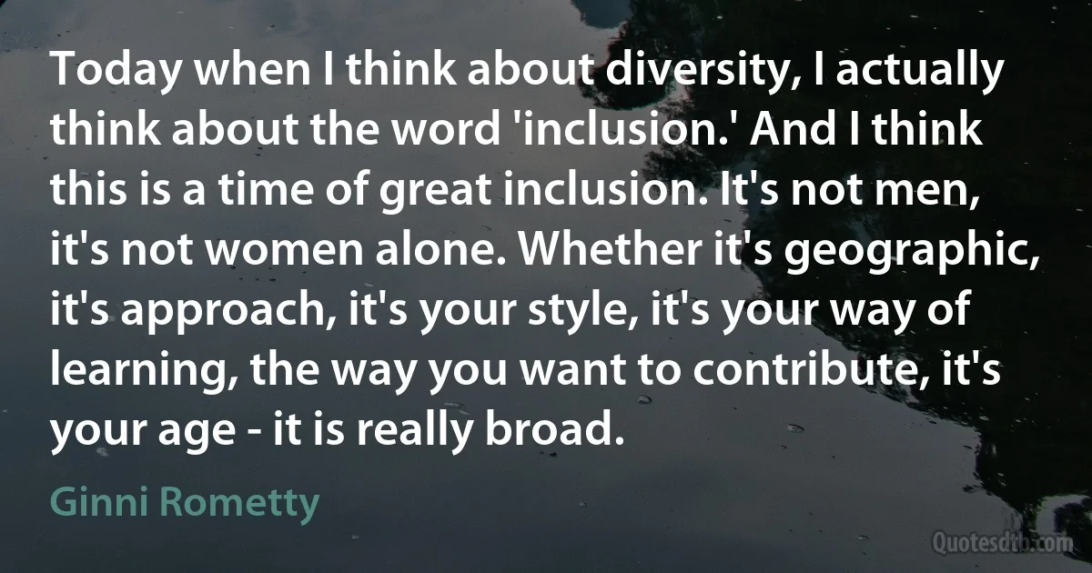 Today when I think about diversity, I actually think about the word 'inclusion.' And I think this is a time of great inclusion. It's not men, it's not women alone. Whether it's geographic, it's approach, it's your style, it's your way of learning, the way you want to contribute, it's your age - it is really broad. (Ginni Rometty)