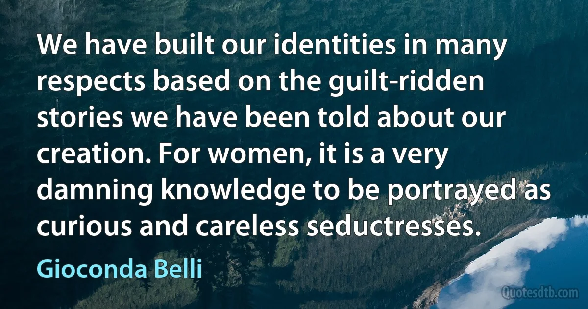 We have built our identities in many respects based on the guilt-ridden stories we have been told about our creation. For women, it is a very damning knowledge to be portrayed as curious and careless seductresses. (Gioconda Belli)