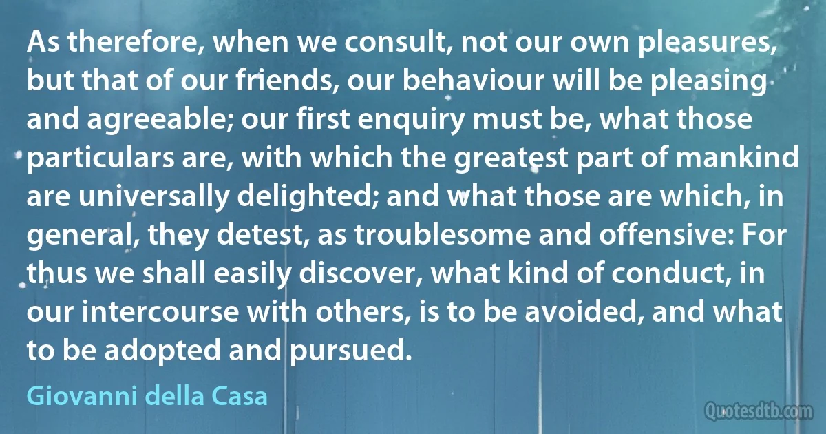 As therefore, when we consult, not our own pleasures, but that of our friends, our behaviour will be pleasing and agreeable; our first enquiry must be, what those particulars are, with which the greatest part of mankind are universally delighted; and what those are which, in general, they detest, as troublesome and offensive: For thus we shall easily discover, what kind of conduct, in our intercourse with others, is to be avoided, and what to be adopted and pursued. (Giovanni della Casa)