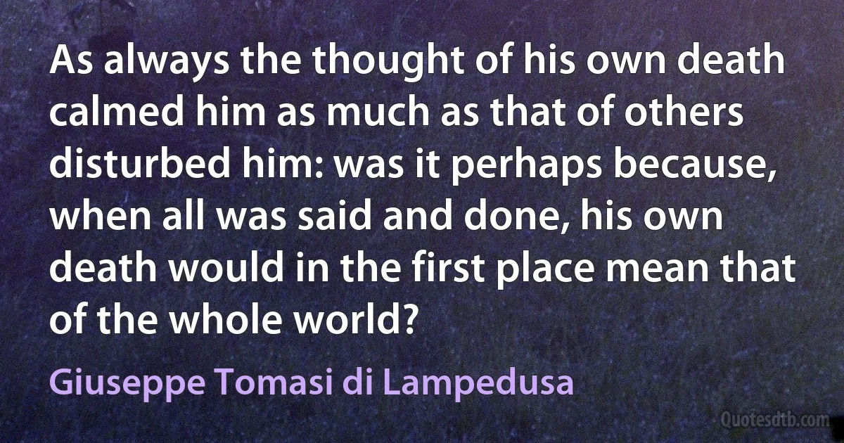 As always the thought of his own death calmed him as much as that of others disturbed him: was it perhaps because, when all was said and done, his own death would in the first place mean that of the whole world? (Giuseppe Tomasi di Lampedusa)