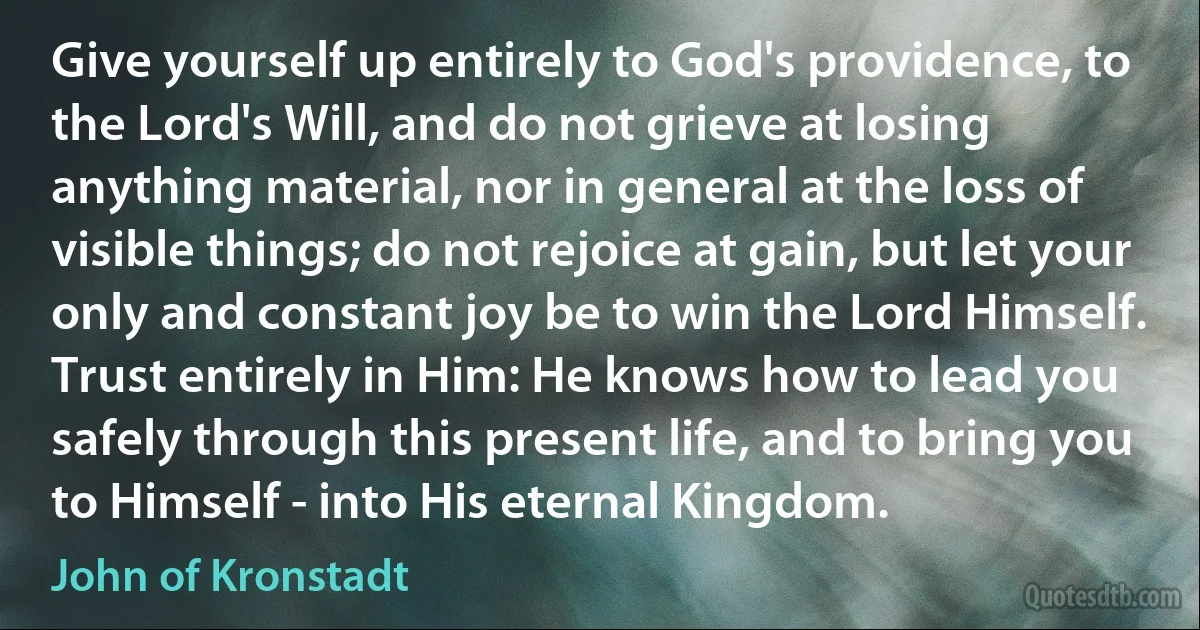 Give yourself up entirely to God's providence, to the Lord's Will, and do not grieve at losing anything material, nor in general at the loss of visible things; do not rejoice at gain, but let your only and constant joy be to win the Lord Himself. Trust entirely in Him: He knows how to lead you safely through this present life, and to bring you to Himself - into His eternal Kingdom. (John of Kronstadt)