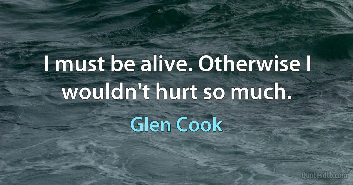 I must be alive. Otherwise I wouldn't hurt so much. (Glen Cook)