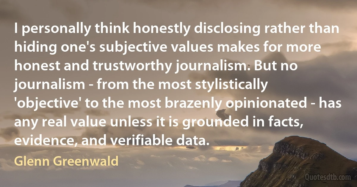 I personally think honestly disclosing rather than hiding one's subjective values makes for more honest and trustworthy journalism. But no journalism - from the most stylistically 'objective' to the most brazenly opinionated - has any real value unless it is grounded in facts, evidence, and verifiable data. (Glenn Greenwald)