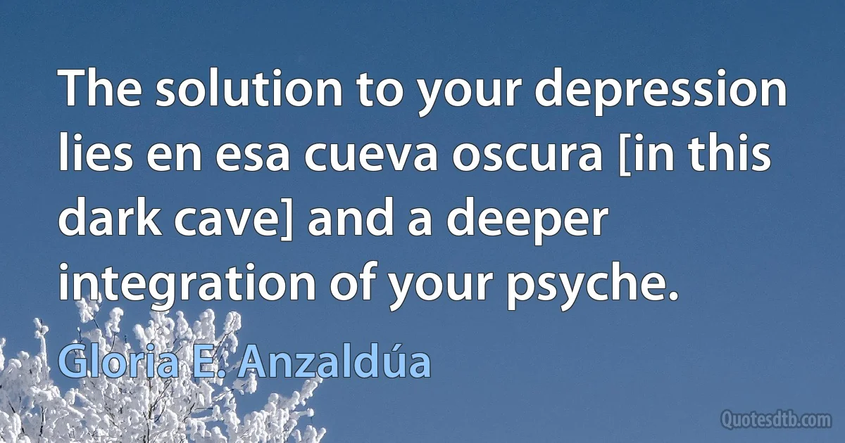 The solution to your depression lies en esa cueva oscura [in this dark cave] and a deeper integration of your psyche. (Gloria E. Anzaldúa)