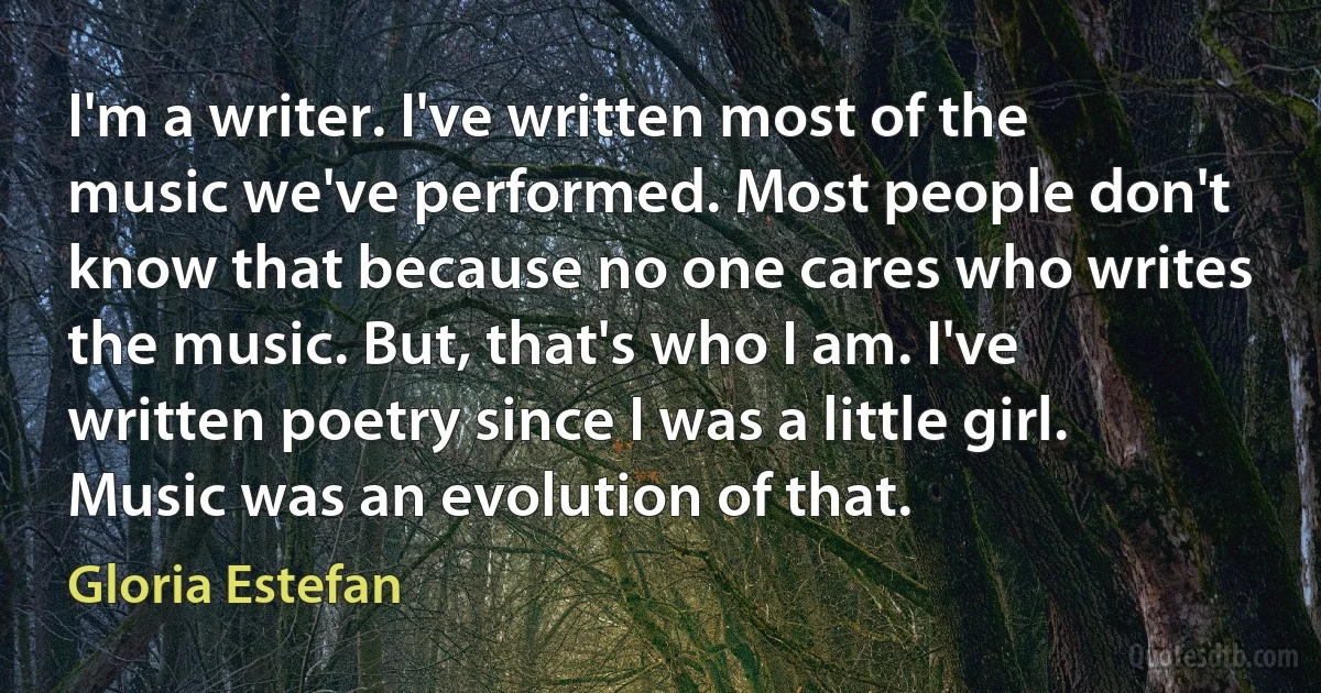 I'm a writer. I've written most of the music we've performed. Most people don't know that because no one cares who writes the music. But, that's who I am. I've written poetry since I was a little girl. Music was an evolution of that. (Gloria Estefan)