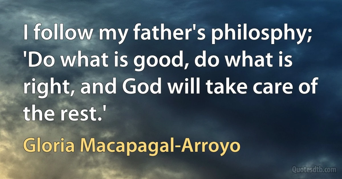 I follow my father's philosphy; 'Do what is good, do what is right, and God will take care of the rest.' (Gloria Macapagal-Arroyo)