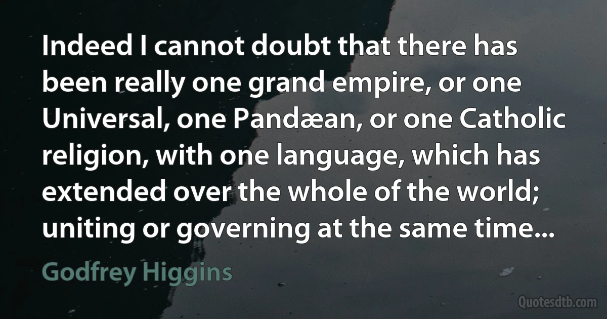 Indeed I cannot doubt that there has been really one grand empire, or one Universal, one Pandæan, or one Catholic religion, with one language, which has extended over the whole of the world; uniting or governing at the same time... (Godfrey Higgins)