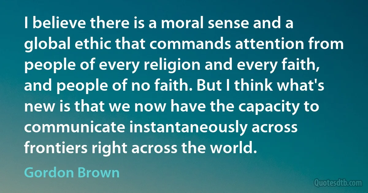 I believe there is a moral sense and a global ethic that commands attention from people of every religion and every faith, and people of no faith. But I think what's new is that we now have the capacity to communicate instantaneously across frontiers right across the world. (Gordon Brown)