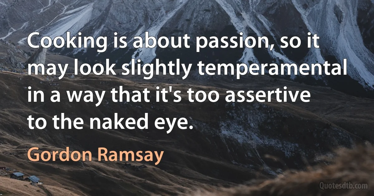 Cooking is about passion, so it may look slightly temperamental in a way that it's too assertive to the naked eye. (Gordon Ramsay)