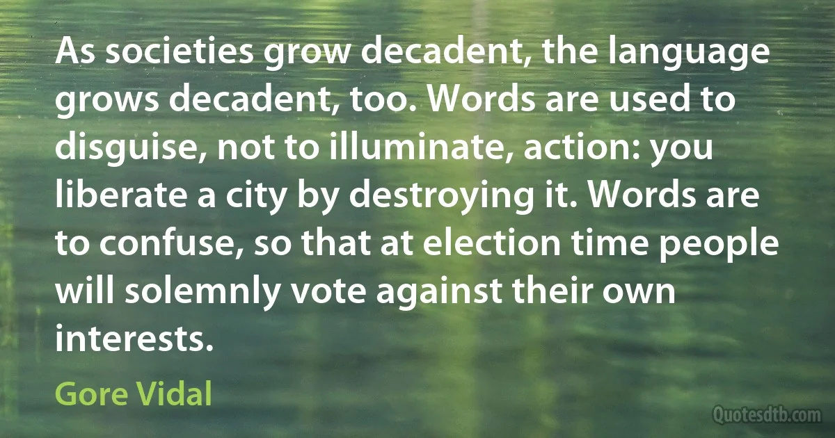 As societies grow decadent, the language grows decadent, too. Words are used to disguise, not to illuminate, action: you liberate a city by destroying it. Words are to confuse, so that at election time people will solemnly vote against their own interests. (Gore Vidal)