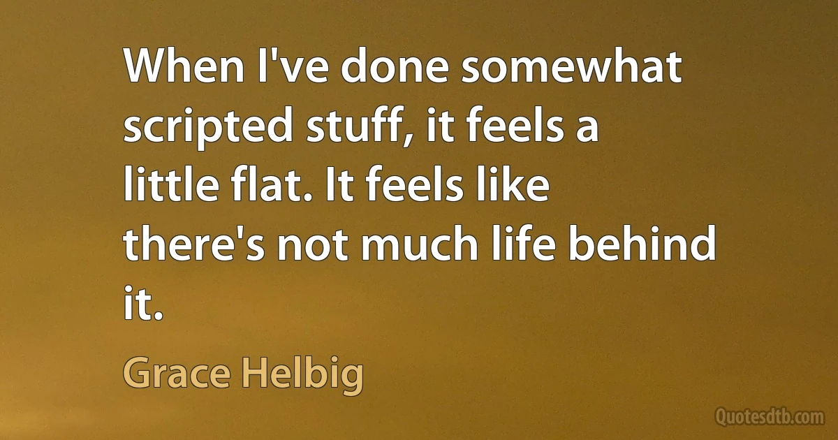 When I've done somewhat scripted stuff, it feels a little flat. It feels like there's not much life behind it. (Grace Helbig)