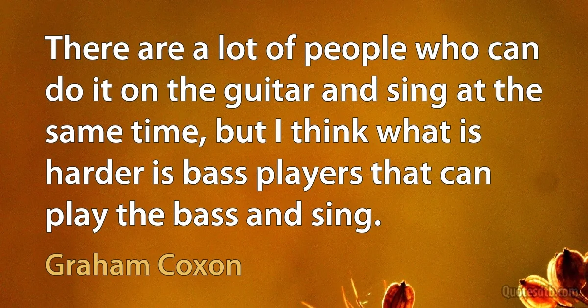 There are a lot of people who can do it on the guitar and sing at the same time, but I think what is harder is bass players that can play the bass and sing. (Graham Coxon)