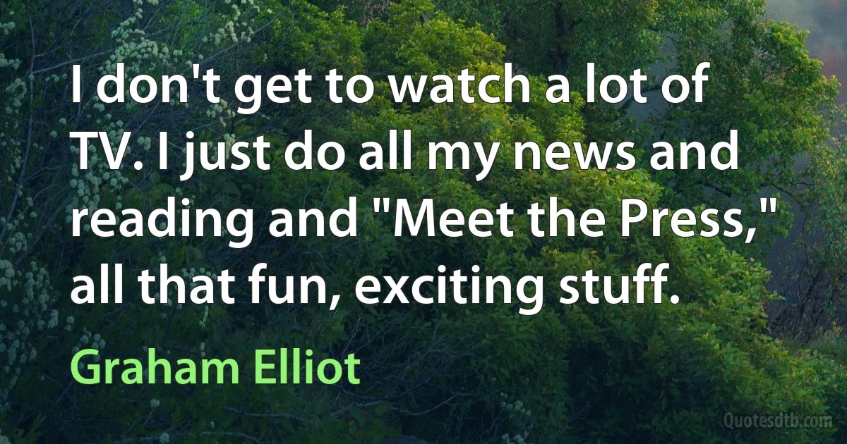 I don't get to watch a lot of TV. I just do all my news and reading and "Meet the Press," all that fun, exciting stuff. (Graham Elliot)