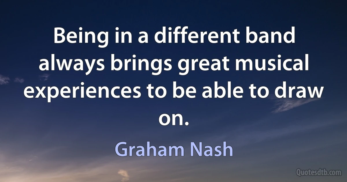 Being in a different band always brings great musical experiences to be able to draw on. (Graham Nash)