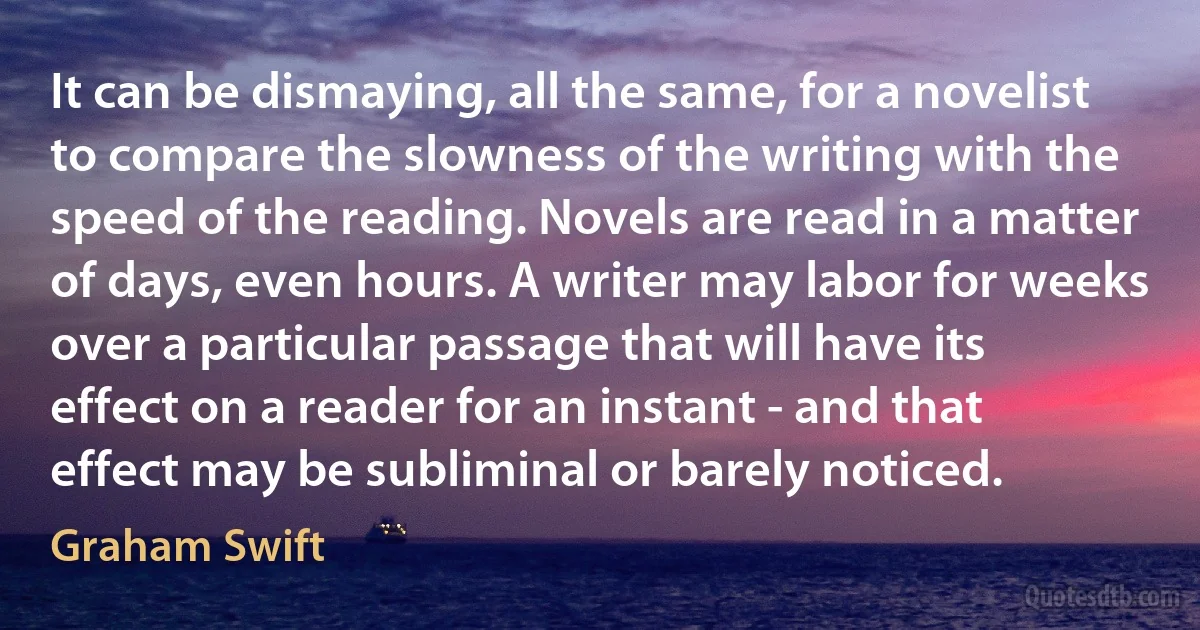 It can be dismaying, all the same, for a novelist to compare the slowness of the writing with the speed of the reading. Novels are read in a matter of days, even hours. A writer may labor for weeks over a particular passage that will have its effect on a reader for an instant - and that effect may be subliminal or barely noticed. (Graham Swift)