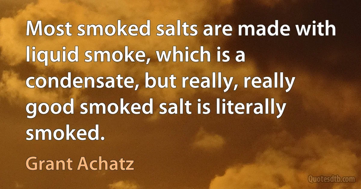 Most smoked salts are made with liquid smoke, which is a condensate, but really, really good smoked salt is literally smoked. (Grant Achatz)