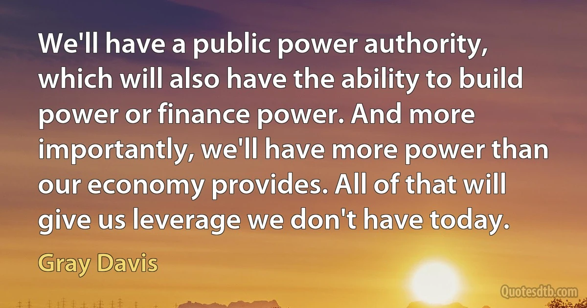 We'll have a public power authority, which will also have the ability to build power or finance power. And more importantly, we'll have more power than our economy provides. All of that will give us leverage we don't have today. (Gray Davis)