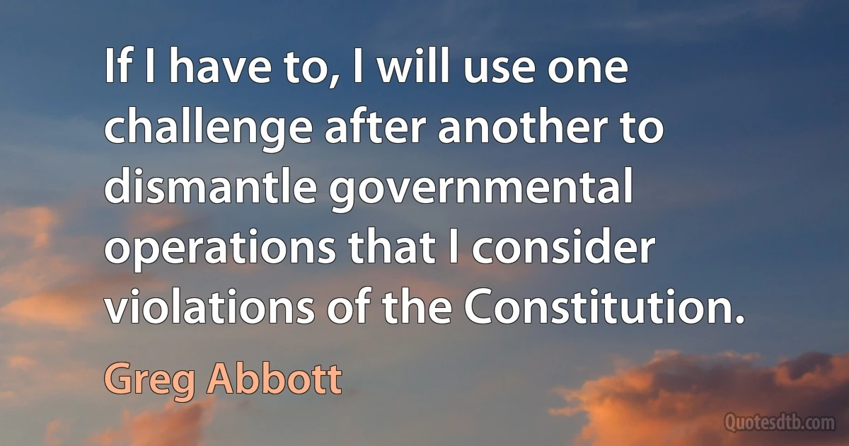 If I have to, I will use one challenge after another to dismantle governmental operations that I consider violations of the Constitution. (Greg Abbott)