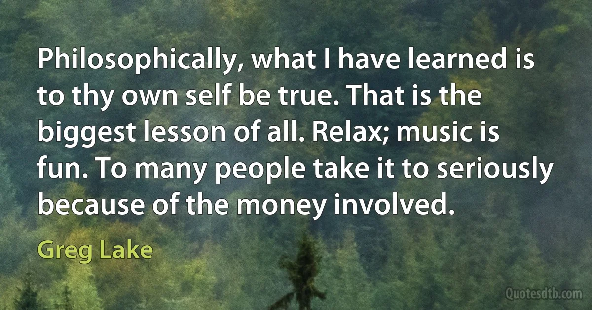 Philosophically, what I have learned is to thy own self be true. That is the biggest lesson of all. Relax; music is fun. To many people take it to seriously because of the money involved. (Greg Lake)