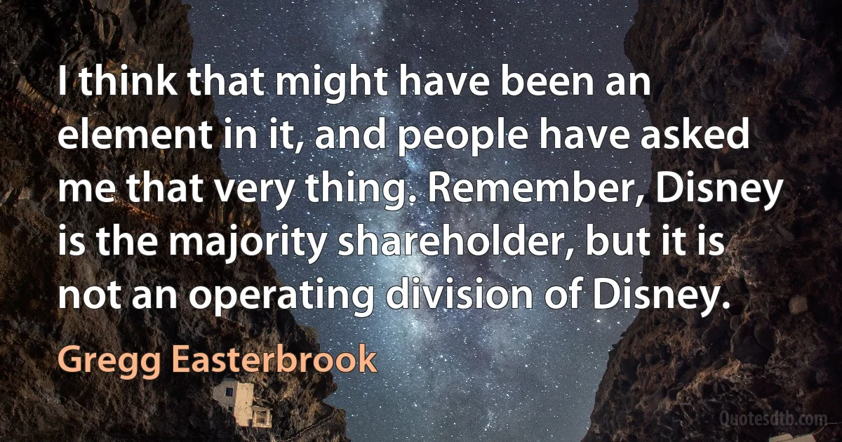 I think that might have been an element in it, and people have asked me that very thing. Remember, Disney is the majority shareholder, but it is not an operating division of Disney. (Gregg Easterbrook)