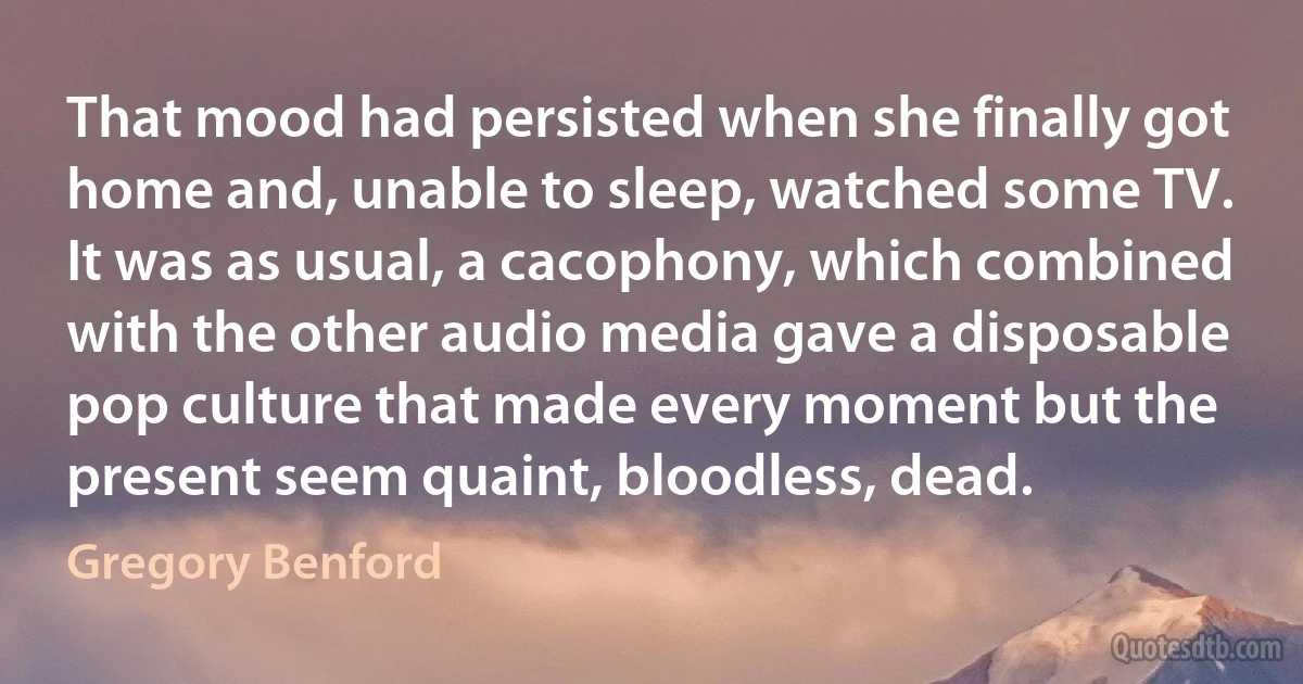 That mood had persisted when she finally got home and, unable to sleep, watched some TV. It was as usual, a cacophony, which combined with the other audio media gave a disposable pop culture that made every moment but the present seem quaint, bloodless, dead. (Gregory Benford)