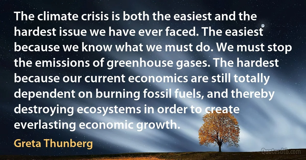 The climate crisis is both the easiest and the hardest issue we have ever faced. The easiest because we know what we must do. We must stop the emissions of greenhouse gases. The hardest because our current economics are still totally dependent on burning fossil fuels, and thereby destroying ecosystems in order to create everlasting economic growth. (Greta Thunberg)