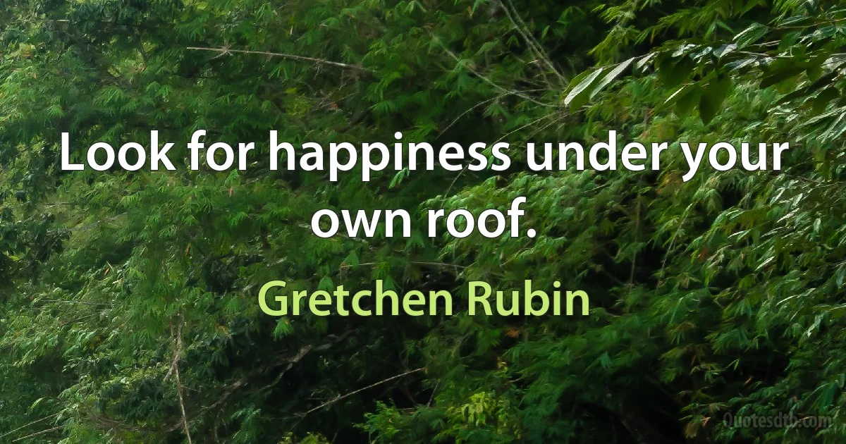 Look for happiness under your own roof. (Gretchen Rubin)