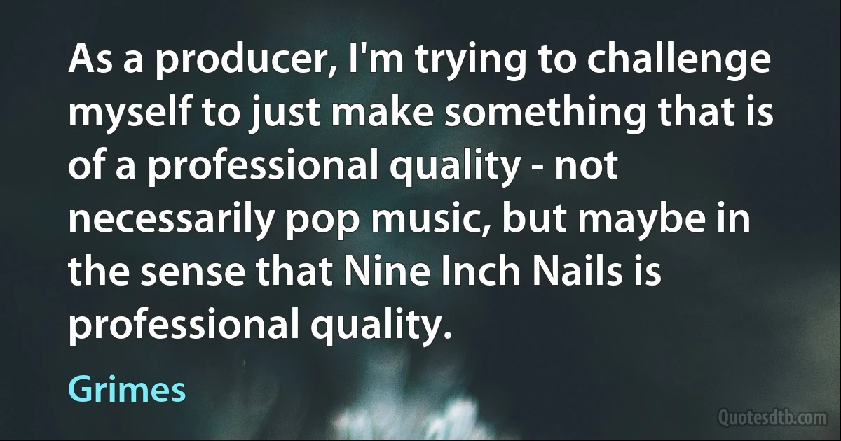 As a producer, I'm trying to challenge myself to just make something that is of a professional quality - not necessarily pop music, but maybe in the sense that Nine Inch Nails is professional quality. (Grimes)