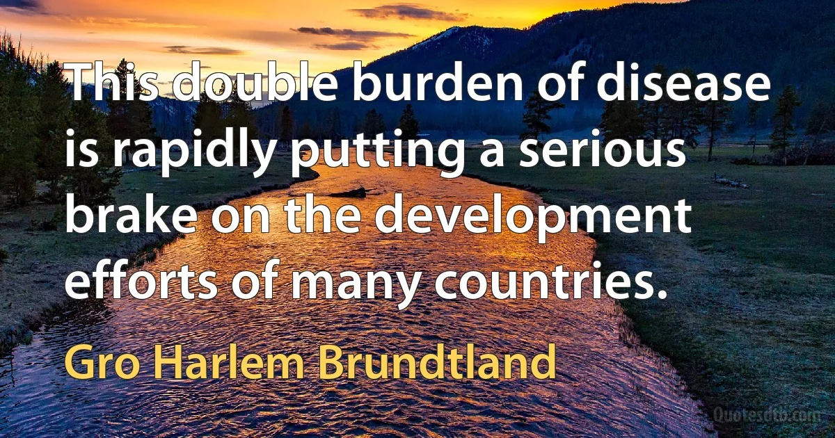 This double burden of disease is rapidly putting a serious brake on the development efforts of many countries. (Gro Harlem Brundtland)