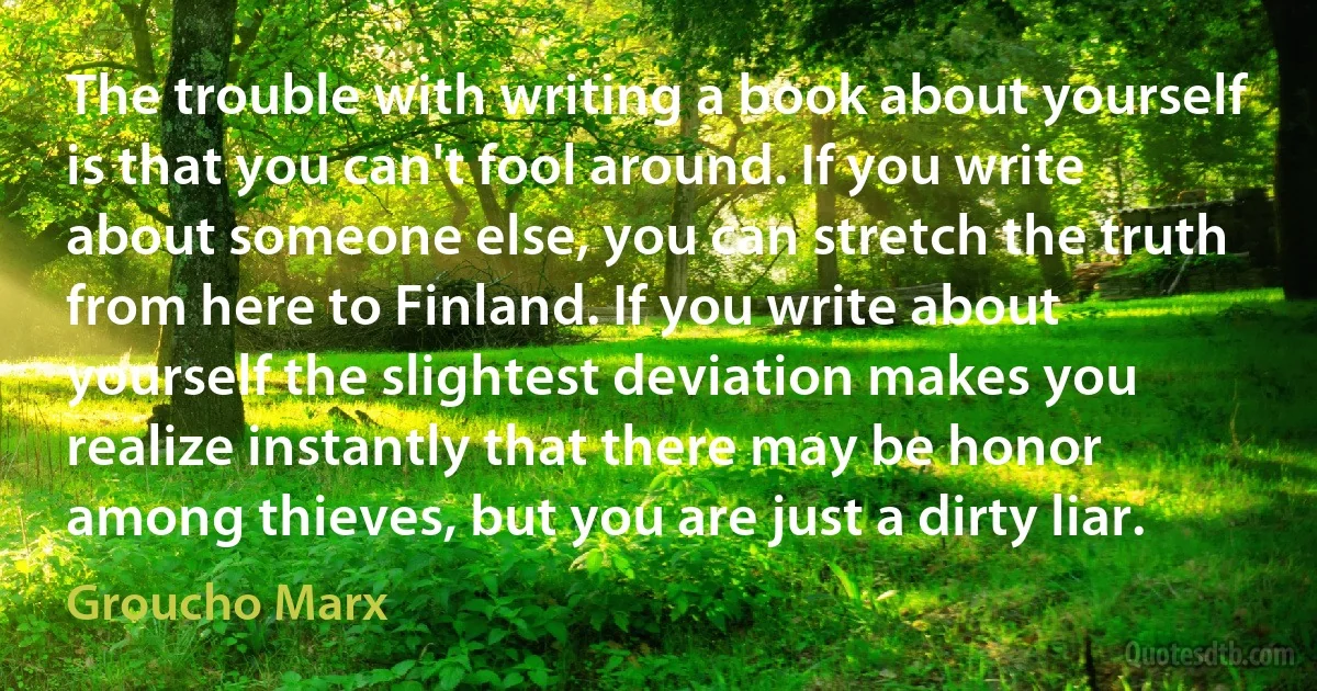 The trouble with writing a book about yourself is that you can't fool around. If you write about someone else, you can stretch the truth from here to Finland. If you write about yourself the slightest deviation makes you realize instantly that there may be honor among thieves, but you are just a dirty liar. (Groucho Marx)