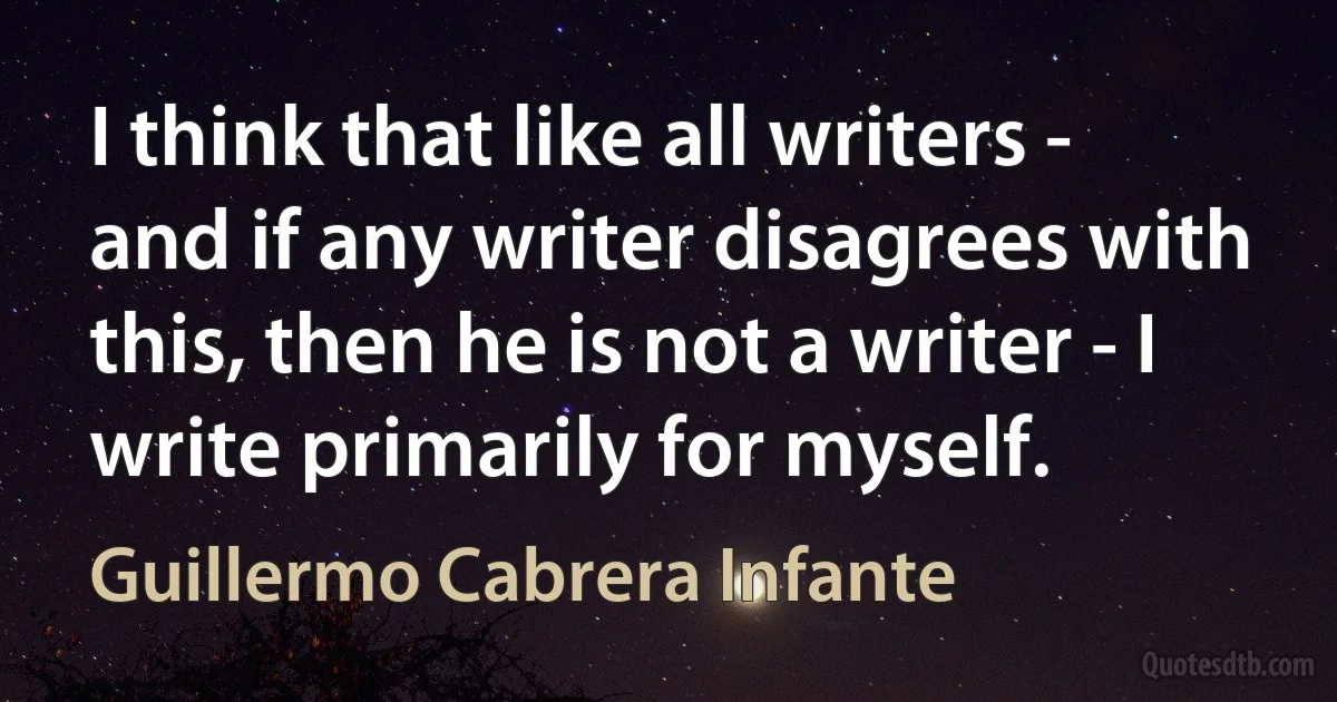 I think that like all writers - and if any writer disagrees with this, then he is not a writer - I write primarily for myself. (Guillermo Cabrera Infante)