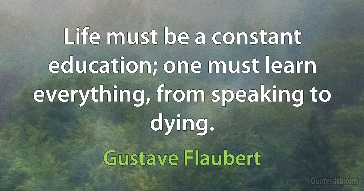 Life must be a constant education; one must learn everything, from speaking to dying. (Gustave Flaubert)