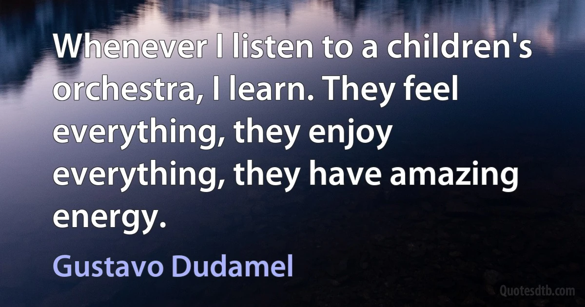 Whenever I listen to a children's orchestra, I learn. They feel everything, they enjoy everything, they have amazing energy. (Gustavo Dudamel)