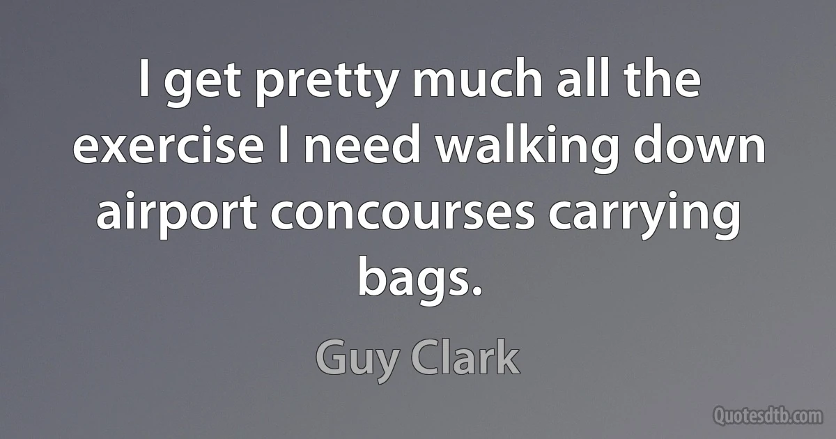 I get pretty much all the exercise I need walking down airport concourses carrying bags. (Guy Clark)