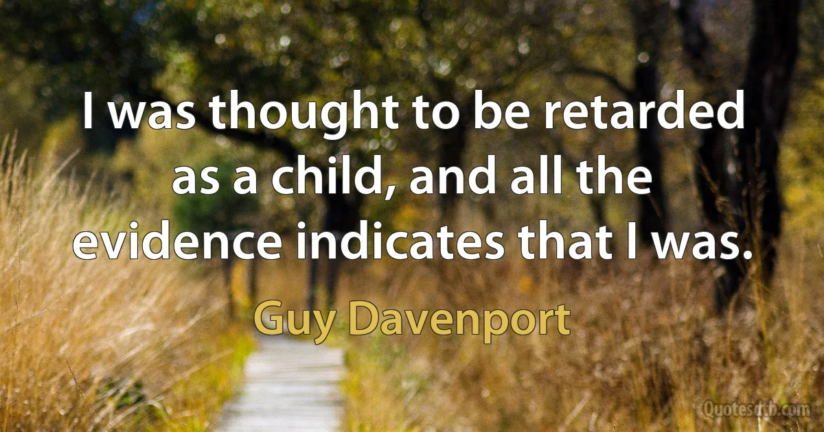 I was thought to be retarded as a child, and all the evidence indicates that I was. (Guy Davenport)