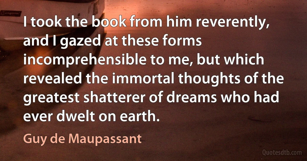 I took the book from him reverently, and I gazed at these forms incomprehensible to me, but which revealed the immortal thoughts of the greatest shatterer of dreams who had ever dwelt on earth. (Guy de Maupassant)