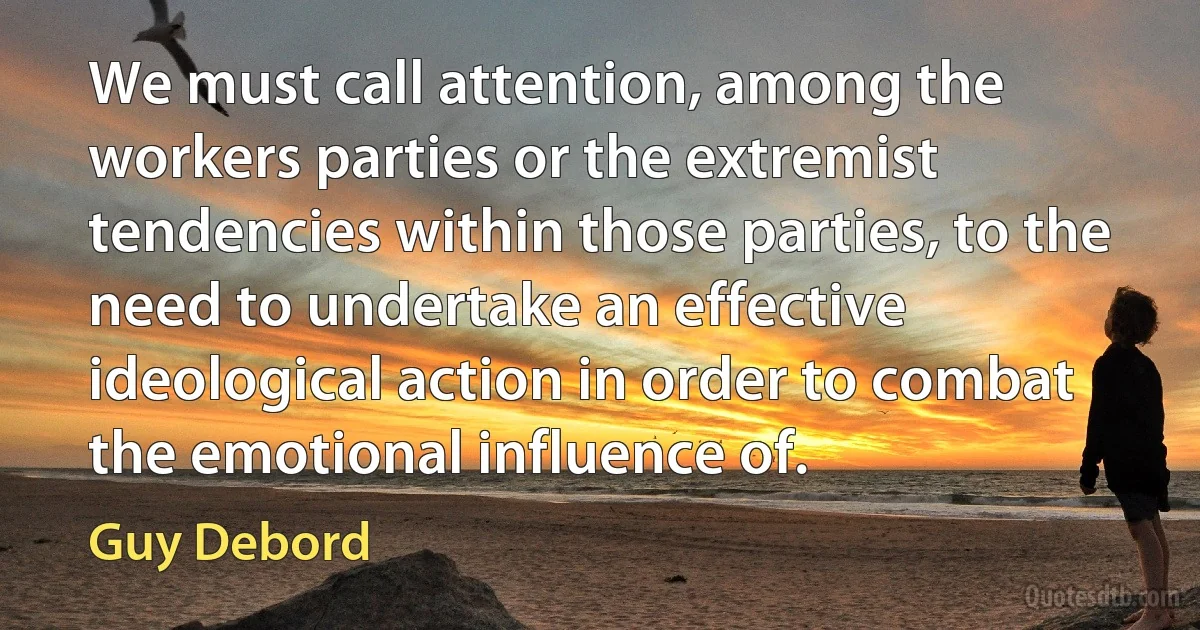 We must call attention, among the workers parties or the extremist tendencies within those parties, to the need to undertake an effective ideological action in order to combat the emotional influence of. (Guy Debord)