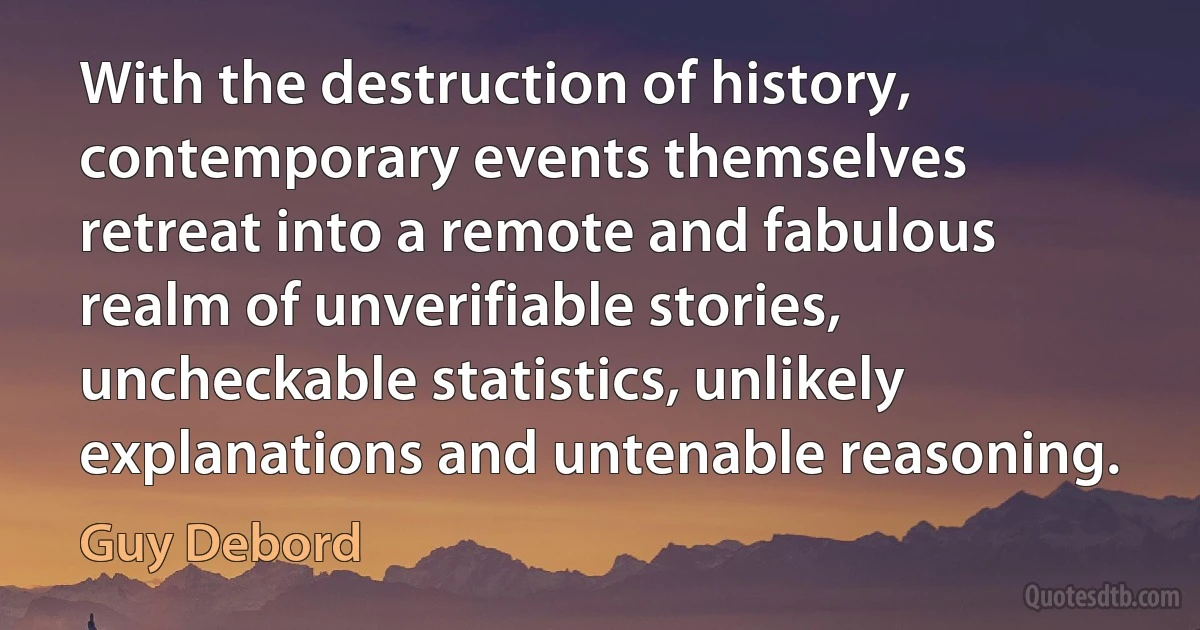 With the destruction of history, contemporary events themselves retreat into a remote and fabulous realm of unverifiable stories, uncheckable statistics, unlikely explanations and untenable reasoning. (Guy Debord)