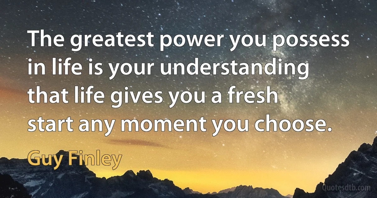 The greatest power you possess in life is your understanding that life gives you a fresh start any moment you choose. (Guy Finley)