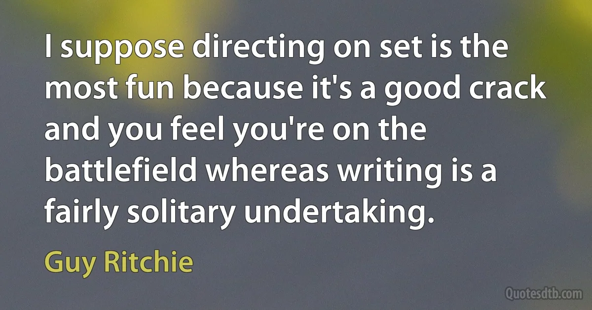 I suppose directing on set is the most fun because it's a good crack and you feel you're on the battlefield whereas writing is a fairly solitary undertaking. (Guy Ritchie)